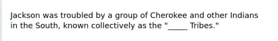 Jackson was troubled by a group of Cherokee and other Indians in the South, known collectively as the "_____ Tribes."