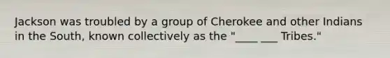 Jackson was troubled by a group of Cherokee and other Indians in the South, known collectively as the "____ ___ Tribes."