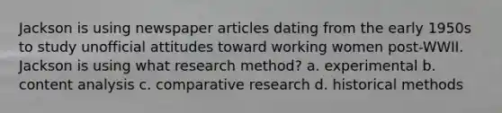 Jackson is using newspaper articles dating from the early 1950s to study unofficial attitudes toward working women post-WWII. Jackson is using what research method? a. experimental b. content analysis c. comparative research d. historical methods