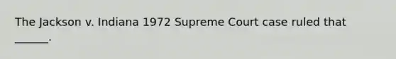 The Jackson v. Indiana 1972 Supreme Court case ruled that ______.