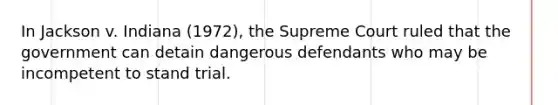 In Jackson v. Indiana (1972), the Supreme Court ruled that the government can detain dangerous defendants who may be incompetent to stand trial.