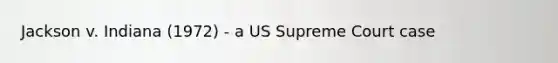 Jackson v. Indiana (1972) - a US Supreme Court case