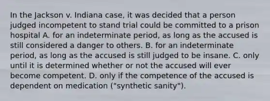 In the Jackson v. Indiana case, it was decided that a person judged incompetent to stand trial could be committed to a prison hospital A. for an indeterminate period, as long as the accused is still considered a danger to others. B. for an indeterminate period, as long as the accused is still judged to be insane. C. only until it is determined whether or not the accused will ever become competent. D. only if the competence of the accused is dependent on medication ("synthetic sanity").