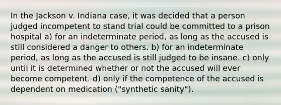 In the Jackson v. Indiana case, it was decided that a person judged incompetent to stand trial could be committed to a prison hospital a) for an indeterminate period, as long as the accused is still considered a danger to others. b) for an indeterminate period, as long as the accused is still judged to be insane. c) only until it is determined whether or not the accused will ever become competent. d) only if the competence of the accused is dependent on medication ("synthetic sanity").