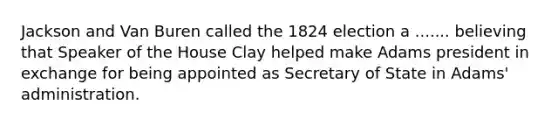 Jackson and Van Buren called the 1824 election a ....... believing that Speaker of the House Clay helped make Adams president in exchange for being appointed as Secretary of State in Adams' administration.