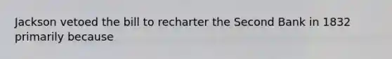 Jackson vetoed the bill to recharter the Second Bank in 1832 primarily because