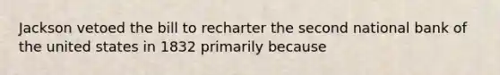 Jackson vetoed the bill to recharter the second national bank of the united states in 1832 primarily because