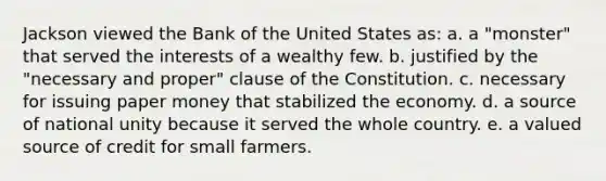 Jackson viewed the Bank of the United States as: a. a "monster" that served the interests of a wealthy few. b. justified by the "necessary and proper" clause of the Constitution. c. necessary for issuing paper money that stabilized the economy. d. a source of national unity because it served the whole country. e. a valued source of credit for small farmers.