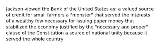 Jackson viewed the Bank of the United States as: a valued source of credit for small farmers a "monster" that served the interests of a wealthy few necessary for issuing paper money that stabilized the economy justified by the "necessary and proper" clause of the Constitution a source of national unity because it served the whole country