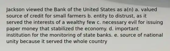 Jackson viewed the Bank of the United States as a(n) a. valued source of credit for small farmers b. entity to distrust, as it served the interests of a wealthy few c. necessary evil for issuing paper money that stabilized the economy. d. important institution for the monitoring of state banks. e. source of national unity because it served the whole country