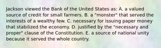 Jackson viewed the Bank of the United States as: A. a valued source of credit for small farmers. B. a "monster" that served the interests of a wealthy few. C. necessary for issuing paper money that stabilized the economy. D. justified by the "necessary and proper" clause of the Constitution. E. a source of national unity because it served the whole country.