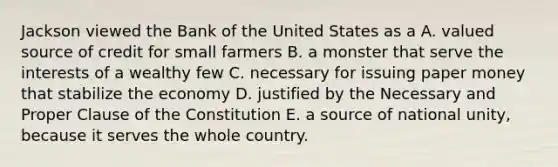 Jackson viewed the Bank of the United States as a A. valued source of credit for small farmers B. a monster that serve the interests of a wealthy few C. necessary for issuing paper money that stabilize the economy D. justified by the Necessary and Proper Clause of the Constitution E. a source of national unity, because it serves the whole country.