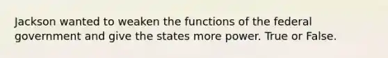 Jackson wanted to weaken the functions of the federal government and give the states more power. True or False.