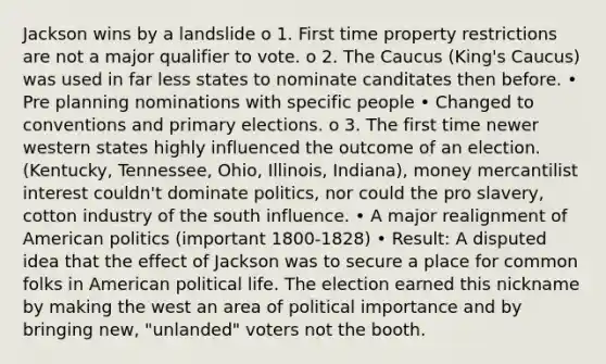 Jackson wins by a landslide o 1. First time property restrictions are not a major qualifier to vote. o 2. The Caucus (King's Caucus) was used in far less states to nominate canditates then before. • Pre planning nominations with specific people • Changed to conventions and primary elections. o 3. The first time newer western states highly influenced the outcome of an election. (Kentucky, Tennessee, Ohio, Illinois, Indiana), money mercantilist interest couldn't dominate politics, nor could the pro slavery, cotton industry of the south influence. • A major realignment of American politics (important 1800-1828) • Result: A disputed idea that the effect of Jackson was to secure a place for common folks in American political life. The election earned this nickname by making the west an area of political importance and by bringing new, "unlanded" voters not the booth.