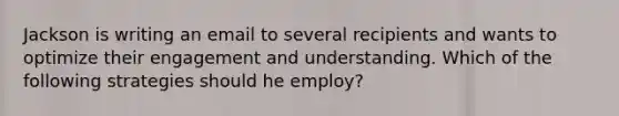 Jackson is writing an email to several recipients and wants to optimize their engagement and understanding. Which of the following strategies should he employ?