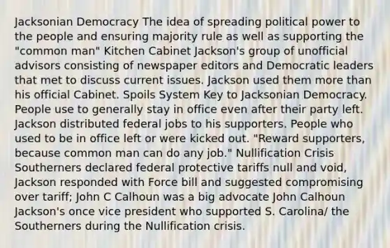 Jacksonian Democracy The idea of spreading political power to the people and ensuring majority rule as well as supporting the "common man" Kitchen Cabinet Jackson's group of unofficial advisors consisting of newspaper editors and Democratic leaders that met to discuss current issues. Jackson used them more than his official Cabinet. Spoils System Key to Jacksonian Democracy. People use to generally stay in office even after their party left. Jackson distributed federal jobs to his supporters. People who used to be in office left or were kicked out. "Reward supporters, because common man can do any job." Nullification Crisis Southerners declared federal protective tariffs null and void, Jackson responded with Force bill and suggested compromising over tariff; John C Calhoun was a big advocate John Calhoun Jackson's once vice president who supported S. Carolina/ the Southerners during the Nullification crisis.