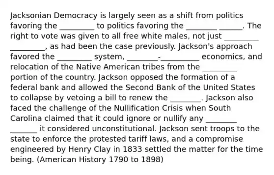 Jacksonian Democracy is largely seen as a shift from politics favoring the _________ to politics favoring the ________ ______. The right to vote was given to all free white males, not just _________ _________, as had been the case previously. Jackson's approach favored the _________ system, ________-__________ economics, and relocation of the Native American tribes from the _________ portion of the country. Jackson opposed the formation of a federal bank and allowed the Second Bank of the United States to collapse by vetoing a bill to renew the ________. Jackson also faced the challenge of the Nullification Crisis when South Carolina claimed that it could ignore or nullify any ________ _______ it considered unconstitutional. Jackson sent troops to the state to enforce the protested tariff laws, and a compromise engineered by Henry Clay in 1833 settled the matter for the time being. (American History 1790 to 1898)