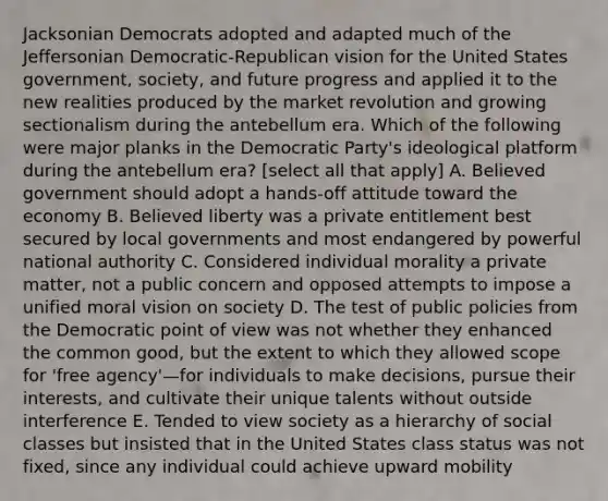 Jacksonian Democrats adopted and adapted much of the Jeffersonian Democratic-Republican vision for the United States government, society, and future progress and applied it to the new realities produced by the market revolution and growing sectionalism during the antebellum era. Which of the following were major planks in the Democratic Party's ideological platform during the antebellum era? [select all that apply] A. Believed government should adopt a hands-off attitude toward the economy B. Believed liberty was a private entitlement best secured by local governments and most endangered by powerful national authority C. Considered individual morality a private matter, not a public concern and opposed attempts to impose a unified moral vision on society D. The test of public policies from the Democratic point of view was not whether they enhanced the common good, but the extent to which they allowed scope for 'free agency'—for individuals to make decisions, pursue their interests, and cultivate their unique talents without outside interference E. Tended to view society as a hierarchy of social classes but insisted that in the United States class status was not fixed, since any individual could achieve upward mobility