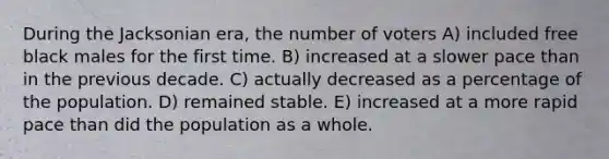 During the Jacksonian era, the number of voters A) included free black males for the first time. B) increased at a slower pace than in the previous decade. C) actually decreased as a percentage of the population. D) remained stable. E) increased at a more rapid pace than did the population as a whole.