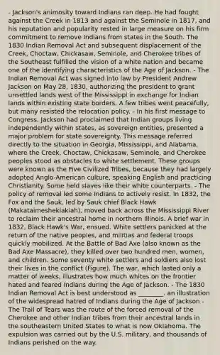 - Jackson's animosity toward Indians ran deep. He had fought against the Creek in 1813 and against the Seminole in 1817, and his reputation and popularity rested in large measure on his firm commitment to remove Indians from states in the South. The 1830 Indian Removal Act and subsequent displacement of the Creek, Choctaw, Chickasaw, Seminole, and Cherokee tribes of the Southeast fulfilled the vision of a white nation and became one of the identifying characteristics of the Age of Jackson. - The Indian Removal Act was signed into law by President Andrew Jackson on May 28, 1830, authorizing the president to grant unsettled lands west of the Mississippi in exchange for Indian lands within existing state borders. A few tribes went peacefully, but many resisted the relocation policy. - In his first message to Congress, Jackson had proclaimed that Indian groups living independently within states, as sovereign entities, presented a major problem for state sovereignty. This message referred directly to the situation in Georgia, Mississippi, and Alabama, where the Creek, Choctaw, Chickasaw, Seminole, and Cherokee peoples stood as obstacles to white settlement. These groups were known as the Five Civilized Tribes, because they had largely adopted Anglo-American culture, speaking English and practicing Christianity. Some held slaves like their white counterparts. - The policy of removal led some Indians to actively resist. In 1832, the Fox and the Sauk, led by Sauk chief Black Hawk (Makataimeshekiakiah), moved back across the Mississippi River to reclaim their ancestral home in northern Illinois. A brief war in 1832, Black Hawk's War, ensued. White settlers panicked at the return of the native peoples, and militias and federal troops quickly mobilized. At the Battle of Bad Axe (also known as the Bad Axe Massacre), they killed over two hundred men, women, and children. Some seventy white settlers and soldiers also lost their lives in the conflict (Figure). The war, which lasted only a matter of weeks, illustrates how much whites on the frontier hated and feared Indians during the Age of Jackson. - The 1830 Indian Removal Act is best understood as ________. an illustration of the widespread hatred of Indians during the Age of Jackson - The Trail of Tears was the route of the forced removal of the Cherokee and other Indian tribes from their ancestral lands in the southeastern United States to what is now Oklahoma. The expulsion was carried out by the U.S. military, and thousands of Indians perished on the way.