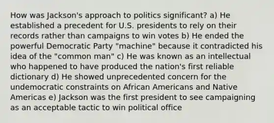 How was Jackson's approach to politics significant? a) He established a precedent for U.S. presidents to rely on their records rather than campaigns to win votes b) He ended the powerful Democratic Party "machine" because it contradicted his idea of the "common man" c) He was known as an intellectual who happened to have produced the nation's first reliable dictionary d) He showed unprecedented concern for the undemocratic constraints on African Americans and Native Americas e) Jackson was the first president to see campaigning as an acceptable tactic to win political office