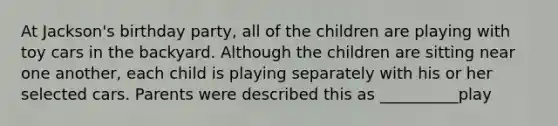 At Jackson's birthday party, all of the children are playing with toy cars in the backyard. Although the children are sitting near one another, each child is playing separately with his or her selected cars. Parents were described this as __________play