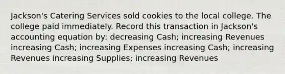 Jackson's Catering Services sold cookies to the local college. The college paid immediately. Record this transaction in Jackson's accounting equation by: decreasing Cash; increasing Revenues increasing Cash; increasing Expenses increasing Cash; increasing Revenues increasing Supplies; increasing Revenues