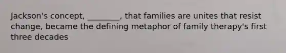 Jackson's concept, ________, that families are unites that resist change, became the defining metaphor of family therapy's first three decades