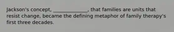 Jackson's concept, ______________, that families are units that resist change, became the defining metaphor of family therapy's first three decades.