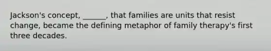 Jackson's concept, ______, that families are units that resist change, became the defining metaphor of family therapy's first three decades.