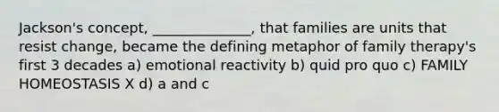 Jackson's concept, ______________, that families are units that resist change, became the defining metaphor of family therapy's first 3 decades a) emotional reactivity b) quid pro quo c) FAMILY HOMEOSTASIS X d) a and c