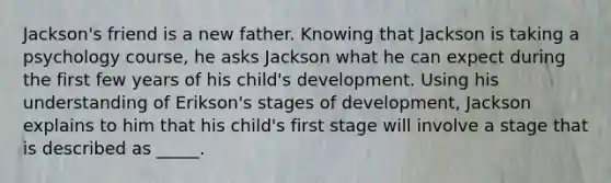 Jackson's friend is a new father. Knowing that Jackson is taking a psychology course, he asks Jackson what he can expect during the first few years of his child's development. Using his understanding of Erikson's stages of development, Jackson explains to him that his child's first stage will involve a stage that is described as _____.