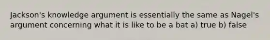 Jackson's knowledge argument is essentially the same as Nagel's argument concerning what it is like to be a bat a) true b) false