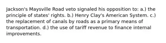 Jackson's Maysville Road veto signaled his opposition to: a.) the principle of states' rights. b.) Henry Clay's American System. c.) the replacement of canals by roads as a primary means of transportation. d.) the use of tariff revenue to finance internal improvements.