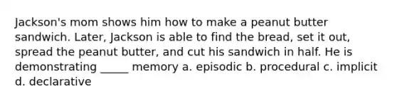 Jackson's mom shows him how to make a peanut butter sandwich. Later, Jackson is able to find the bread, set it out, spread the peanut butter, and cut his sandwich in half. He is demonstrating _____ memory a. episodic b. procedural c. implicit d. declarative