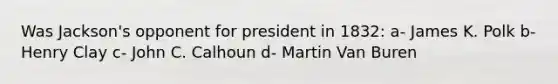 Was Jackson's opponent for president in 1832: a- James K. Polk b- Henry Clay c- John C. Calhoun d- Martin Van Buren