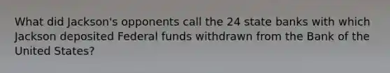 What did Jackson's opponents call the 24 state banks with which Jackson deposited <a href='https://www.questionai.com/knowledge/kfLVB0NuSS-federal-funds' class='anchor-knowledge'>federal funds</a> withdrawn from the Bank of the United States?