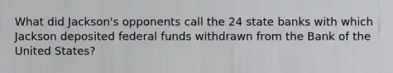 What did Jackson's opponents call the 24 state banks with which Jackson deposited federal funds withdrawn from the Bank of the United States?