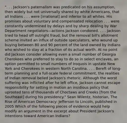 ". . . Jackson's paternalism was predicated on his assumption, then widely but not universally shared by white Americans, that all Indians . . . were [irrational] and inferior to all whites. His promises about voluntary and compensated relocation . . . were constantly undermined by delays and by sharp dealing by War Department negotiators—actions Jackson condoned. . . . Jackson tried to head off outright fraud, but the removal bill's allotment scheme invited an influx of outside speculators, who wound up buying between 80 and 90 percent of the land owned by Indians who wished to stay at a fraction of its actual worth. At no point did Jackson consider allowing even a small number of Georgia Cherokees who preferred to stay to do so in select enclaves, an option permitted to small numbers of Iroquois in upstate New York and Cherokees in western North Carolina. . . . Bereft of long-term planning and a full-scale federal commitment, the realities of Indian removal belied Jackson's rhetoric. Although the worst suffering was inflicted after he left office, Jackson cannot escape responsibility for setting in motion an insidious policy that uprooted tens of thousands of Choctaws and Creeks [from the Southeast] during his presidency." Sean Wilentz, historian, The Rise of American Democracy: Jefferson to Lincoln, published in 2005 Which of the following pieces of evidence would help modify an argument in the excerpt about President Jackson's intentions toward American Indians?