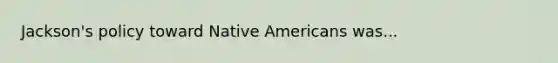 Jackson's policy toward Native Americans was...