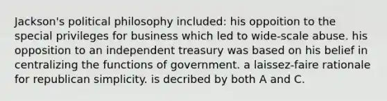 Jackson's political philosophy included: his oppoition to the special privileges for business which led to wide-scale abuse. his opposition to an independent treasury was based on his belief in centralizing the functions of government. a laissez-faire rationale for republican simplicity. is decribed by both A and C.