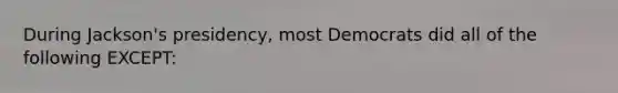 During Jackson's presidency, most Democrats did all of the following EXCEPT: