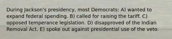 During Jackson's presidency, most Democrats: A) wanted to expand federal spending. B) called for raising the tariff. C) opposed temperance legislation. D) disapproved of the Indian Removal Act. E) spoke out against presidential use of the veto.