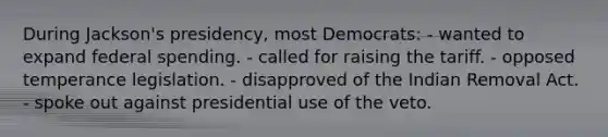 During Jackson's presidency, most Democrats: - wanted to expand federal spending. - called for raising the tariff. - opposed temperance legislation. - disapproved of the Indian Removal Act. - spoke out against presidential use of the veto.