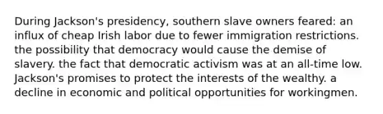 During Jackson's presidency, southern slave owners feared: an influx of cheap Irish labor due to fewer immigration restrictions. the possibility that democracy would cause the demise of slavery. the fact that democratic activism was at an all-time low. Jackson's promises to protect the interests of the wealthy. a decline in economic and political opportunities for workingmen.