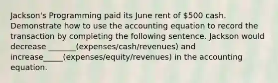 Jackson's Programming paid its June rent of 500 cash. Demonstrate how to use the accounting equation to record the transaction by completing the following sentence. Jackson would decrease _______(expenses/cash/revenues) and increase_____(expenses/equity/revenues) in the accounting equation.