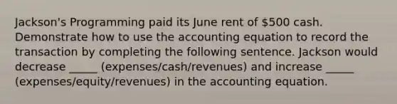 Jackson's Programming paid its June rent of 500 cash. Demonstrate how to use the accounting equation to record the transaction by completing the following sentence. Jackson would decrease _____ (expenses/cash/revenues) and increase _____ (expenses/equity/revenues) in the accounting equation.