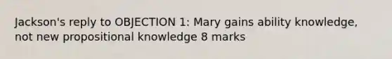 Jackson's reply to OBJECTION 1: Mary gains ability knowledge, not new propositional knowledge 8 marks