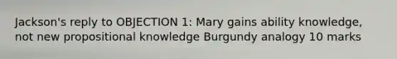 Jackson's reply to OBJECTION 1: Mary gains ability knowledge, not new propositional knowledge Burgundy analogy 10 marks