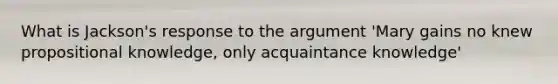 What is Jackson's response to the argument 'Mary gains no knew propositional knowledge, only acquaintance knowledge'